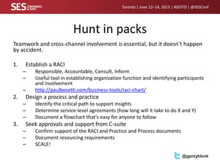 Toronto | June 12–14, 2013 | #SESTO | @SESConf
@gprzyklenk
Hunt in packs
Teamwork and cross-channel involvement is essential, but it doesn’t happen
by accident.
1. Establish a RACI
– Responsible, Accountable, Consult, Inform
– Useful tool in establishing organization function and identifying participants
and involvement
– http://paulbosetti.com/business-tools/raci-chart/
2. Design a process and practice
– Identify the critical path to support insights
– Determine service-level agreements (how long will it take to do X and Y)
– Document a flowchart that’s easy for anyone to follow
3. Seek approvals and support from C-suite
– Confirm support of the RACI and Practice and Process documents
– Document resourcing requirements
– SCALE!
 