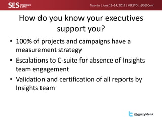 Toronto | June 12–14, 2013 | #SESTO | @SESConf
@gprzyklenk
How do you know your executives
support you?
• 100% of projects and campaigns have a
measurement strategy
• Escalations to C-suite for absence of Insights
team engagement
• Validation and certification of all reports by
Insights team
 