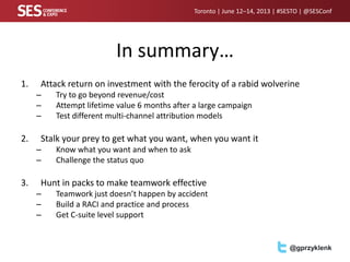 Toronto | June 12–14, 2013 | #SESTO | @SESConf
@gprzyklenk
In summary…
1. Attack return on investment with the ferocity of a rabid wolverine
– Try to go beyond revenue/cost
– Attempt lifetime value 6 months after a large campaign
– Test different multi-channel attribution models
2. Stalk your prey to get what you want, when you want it
– Know what you want and when to ask
– Challenge the status quo
3. Hunt in packs to make teamwork effective
– Teamwork just doesn’t happen by accident
– Build a RACI and practice and process
– Get C-suite level support
 