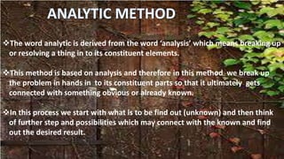 The word analytic is derived from the word ‘analysis’ which means breaking up
or resolving a thing in to its constituent elements.
This method is based on analysis and therefore in this method we break up
the problem in hands in to its constituent parts so that it ultimately gets
connected with something obvious or already known.
In this process we start with what is to be find out (unknown) and then think
of further step and possibilities which may connect with the known and find
out the desired result.
 
