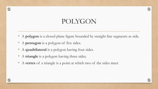 POLYGON
• A polygon is a closed plane figure bounded by straight line segments as side.
• A pentagon is a polygon of five sides.
• A quadrilateral is a polygon having four sides.
• A triangle is a polygon having three sides.
• A vertex of a triangle is a point at which two of the sides meet
 