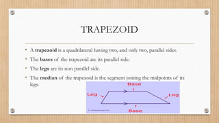 TRAPEZOID
• A trapezoid is a quadrilateral having two, and only two, parallel sides.
• The bases of the trapezoid are its parallel side.
• The legs are its non parallel side.
• The median of the trapezoid is the segment joining the midpoints of its
legs.
 