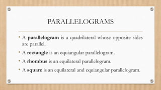 PARALLELOGRAMS
• A parallelogram is a quadrilateral whose opposite sides
are parallel.
• A rectangle is an equiangular parallelogram.
• A rhombus is an equilateral parallelogram.
• A square is an equilateral and equiangular parallelogram.
 