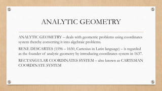 ANALYTIC GEOMETRY
ANALYTIC GEOMETRY – deals with geometric problems using coordinates
system thereby converting it into algebraic problems.
RENE DESCARTES (1596 – 1650, Cartesius in Latin language) – is regarded
as the founder of analytic geometry by introducing coordinates system in 1637.
RECTANGULAR COORDINATES SYSTEM – also known as CARTESIAN
COORDINATE SYSTEM
 