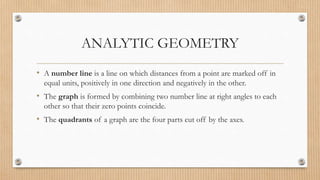 ANALYTIC GEOMETRY
• A number line is a line on which distances from a point are marked off in
equal units, positively in one direction and negatively in the other.
• The graph is formed by combining two number line at right angles to each
other so that their zero points coincide.
• The quadrants of a graph are the four parts cut off by the axes.
 