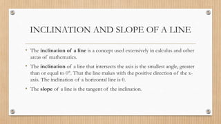 INCLINATION AND SLOPE OF A LINE
• The inclination of a line is a concept used extensively in calculus and other
areas of mathematics.
• The inclination of a line that intersects the axis is the smallest angle, greater
than or equal to 0°. That the line makes with the positive direction of the x-
axis. The inclination of a horizontal line is 0.
• The slope of a line is the tangent of the inclination.
 
