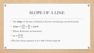 SLOPE OF A LINE
• The slope of the line is defined as the rise (vertical) per run (horizontal).
• 𝑠𝑙𝑜𝑝𝑒 =
𝑟𝑖𝑠𝑒
𝑟𝑢𝑛
=
∆𝑦
∆𝑥
= tan Ɵ
• Where: ∆ denotes an increment
• 𝑚 =
𝑦2−𝑦1
𝑥2−𝑥2
∴The line whose equation is y = 𝑚𝑥 + 𝑏 has slope 𝑚
 