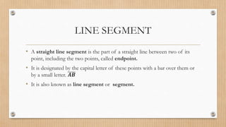 LINE SEGMENT
• A straight line segment is the part of a straight line between two of its
point, including the two points, called endpoint.
• It is designated by the capital letter of these points with a bar over them or
by a small letter. 𝑨𝑩
• It is also known as line segment or segment.
 