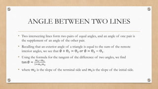 ANGLE BETWEEN TWO LINES
• Two intersecting lines form two pairs of equal angles, and an angle of one pair is
the supplement of an angle of the other pair.
• Recalling that an exterior angle of a triangle is equal to the sum of the remote
interior angles, we see that ∅ + Ɵ1 = Ɵ2 𝑜𝑟 ∅ = Ɵ2 − Ɵ1.
• Using the formula for the tangent of the difference of two angles, we find
tan ∅ =
𝑚2−𝑚1
1+𝑚1𝑚2
• where 𝑚2 is the slope of the terminal side and 𝑚1is the slope of the initial side.
 