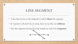 LINE SEGMENT
• A line that crosses at the midpoint is said to bisect the segment.
• If 3 points A, B and C lie on a line, then we say they are collinear.
• Two line segments having the same length are said to be congruent
 