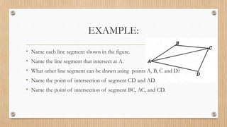 EXAMPLE:
• Name each line segment shown in the figure.
• Name the line segment that intersect at A.
• What other line segment can be drawn using points A, B, C and D?
• Name the point of intersection of segment CD and AD.
• Name the point of intersection of segment BC, AC, and CD.
 