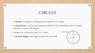 CIRCLES
• A chord is a segment joining any two points on a circle.
• A semicircle is an arc measuring one-half of the circumference of a circle
and thus contain 180 degree.
• An arc is a continuous part of a circle.
• A central angle is an angle formed by two radii.
 