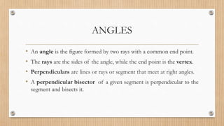 ANGLES
• An angle is the figure formed by two rays with a common end point.
• The rays are the sides of the angle, while the end point is the vertex.
• Perpendiculars are lines or rays or segment that meet at right angles.
• A perpendicular bisector of a given segment is perpendicular to the
segment and bisects it.
 