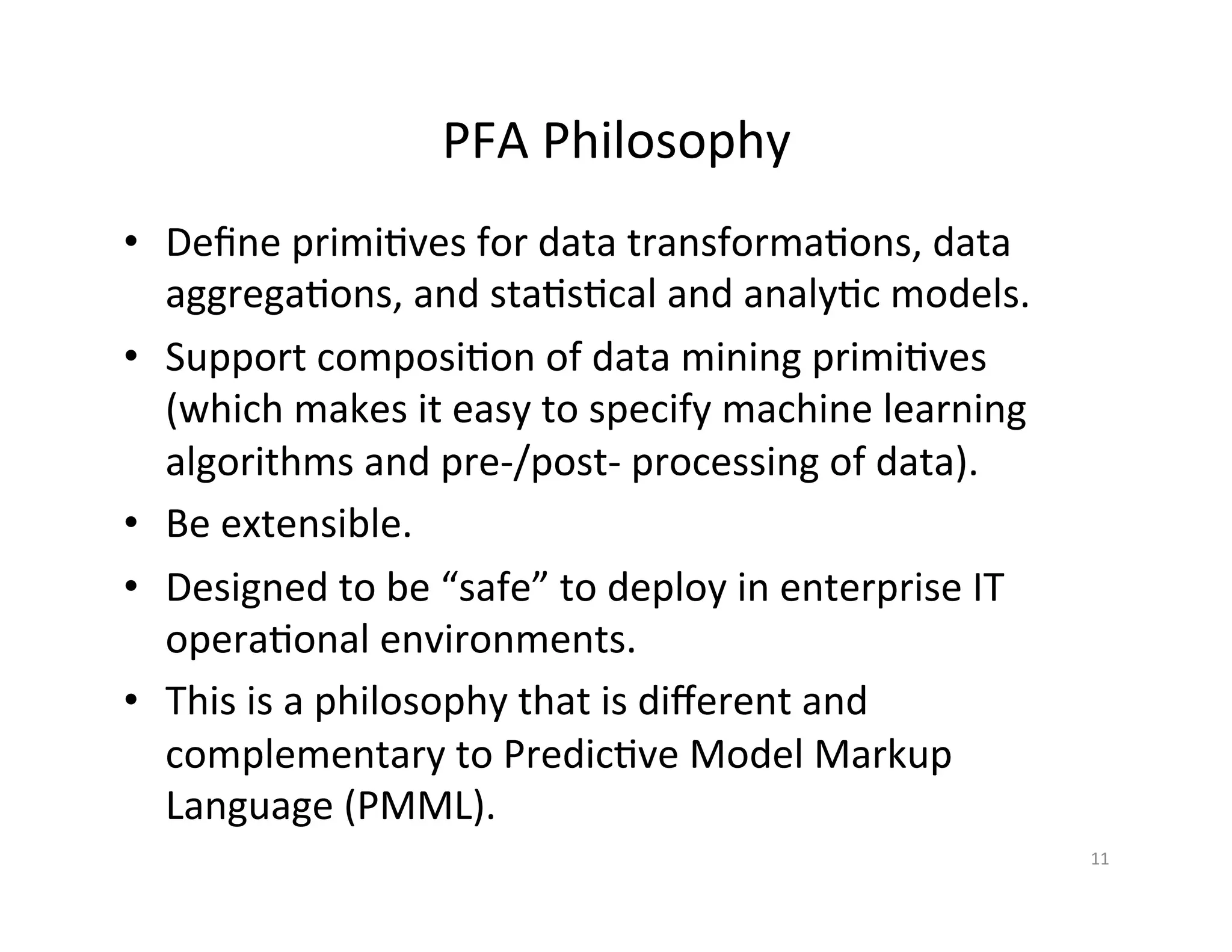 PFA	
  Philosophy	
  
•  Deﬁne	
  primi*ves	
  for	
  data	
  transforma*ons,	
  data	
  
aggrega*ons,	
  and	
  sta*s*cal	
  and	
  analy*c	
  models.	
  
•  Support	
  composi*on	
  of	
  data	
  mining	
  primi*ves	
  
(which	
  makes	
  it	
  easy	
  to	
  specify	
  machine	
  learning	
  
algorithms	
  and	
  pre-­‐/post-­‐	
  processing	
  of	
  data).	
  
•  Be	
  extensible.	
  
•  Designed	
  to	
  be	
  “safe”	
  to	
  deploy	
  in	
  enterprise	
  IT	
  
opera*onal	
  environments.	
  
•  This	
  is	
  a	
  philosophy	
  that	
  is	
  diﬀerent	
  and	
  
complementary	
  to	
  Predic*ve	
  Model	
  Markup	
  
Language	
  (PMML).	
  
11	
  
 