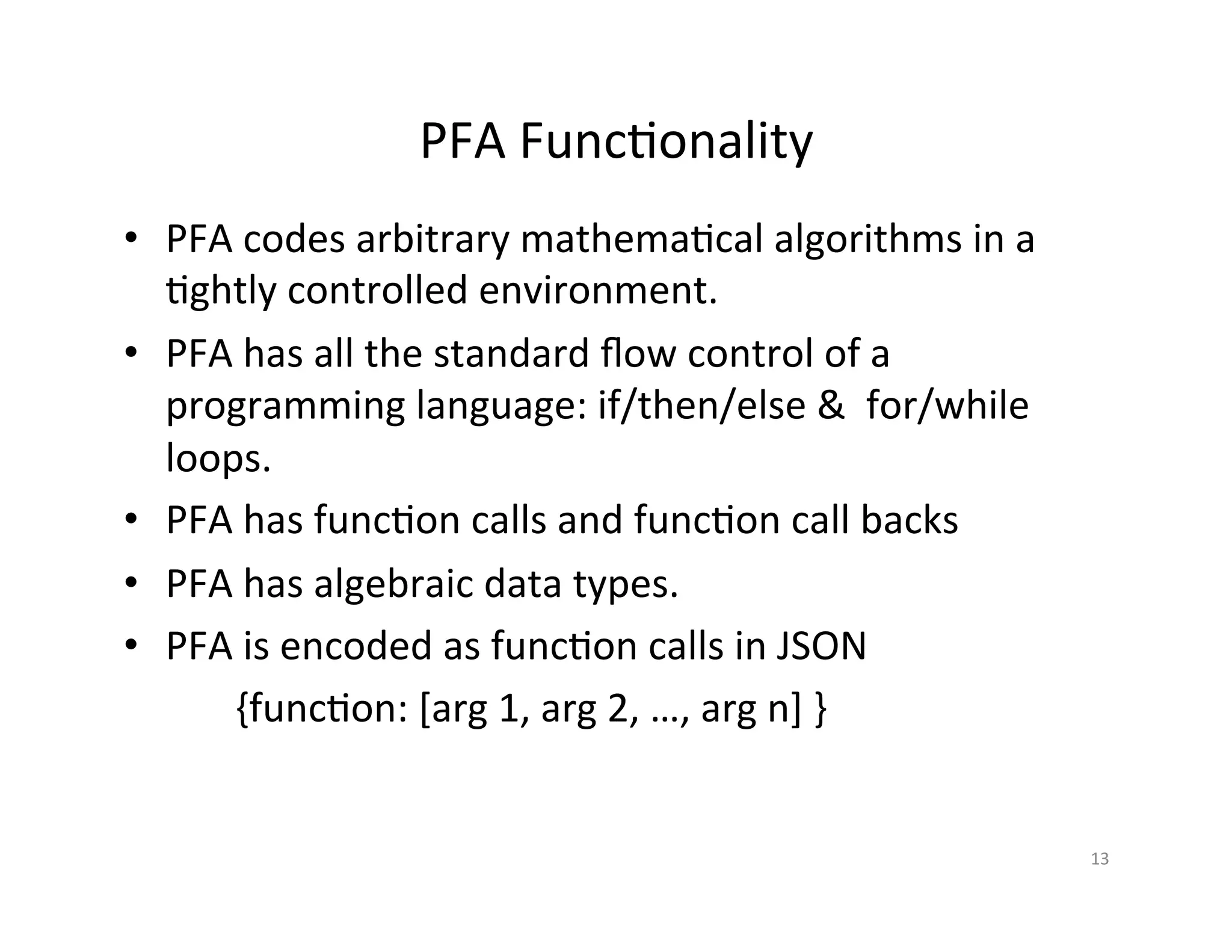 PFA	
  Func*onality	
  
•  PFA	
  codes	
  arbitrary	
  mathema*cal	
  algorithms	
  in	
  a	
  
*ghtly	
  controlled	
  environment.	
  
•  PFA	
  has	
  all	
  the	
  standard	
  ﬂow	
  control	
  of	
  a	
  
programming	
  language:	
  if/then/else	
  &	
  	
  for/while	
  
loops.	
  
•  PFA	
  has	
  func*on	
  calls	
  and	
  func*on	
  call	
  backs	
  	
  
•  PFA	
  has	
  algebraic	
  data	
  types.	
  
•  PFA	
  is	
  encoded	
  as	
  func*on	
  calls	
  in	
  JSON	
  
	
   	
  {func*on:	
  [arg	
  1,	
  arg	
  2,	
  …,	
  arg	
  n]	
  }	
  
13	
  
 