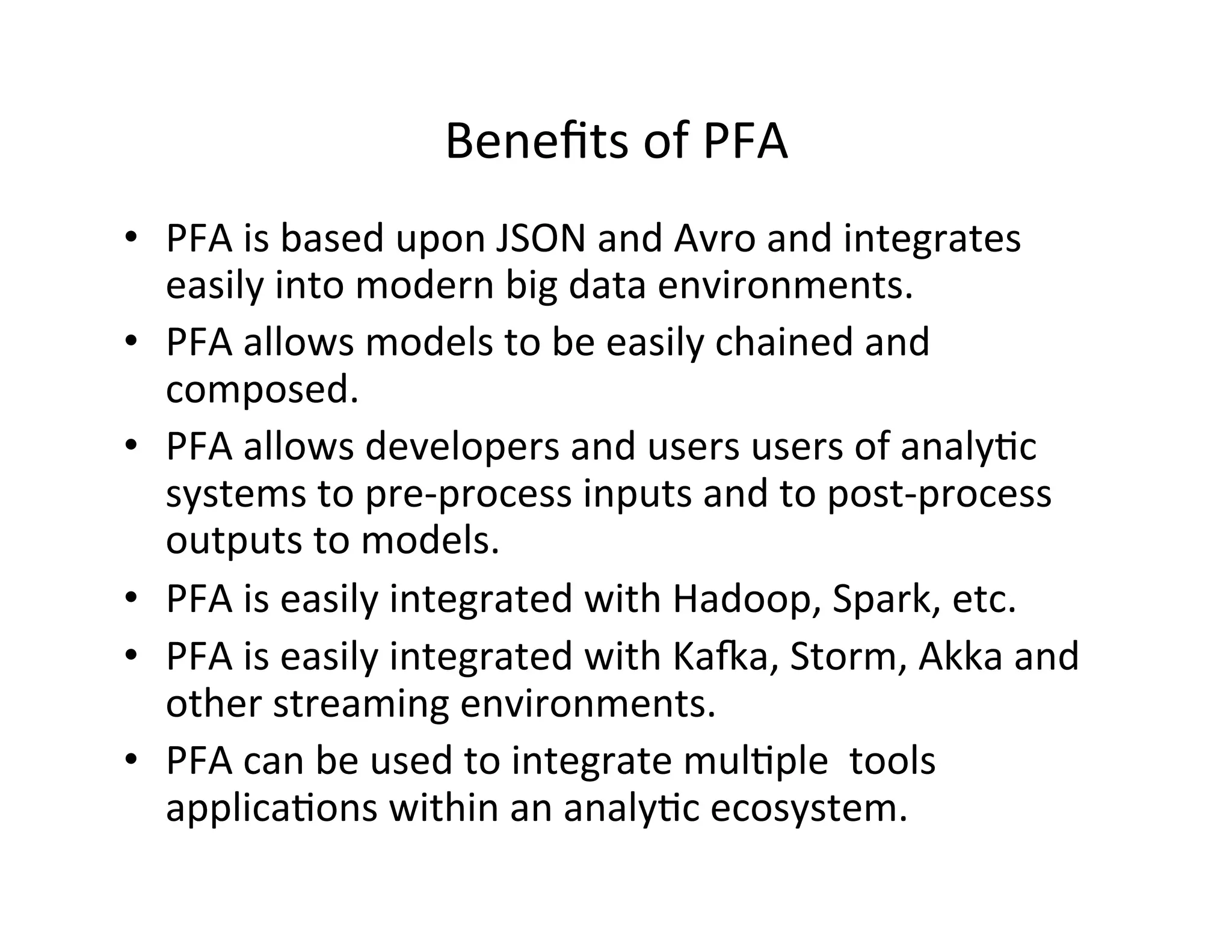 Beneﬁts	
  of	
  PFA	
  
•  PFA	
  is	
  based	
  upon	
  JSON	
  and	
  Avro	
  and	
  integrates	
  
easily	
  into	
  modern	
  big	
  data	
  environments.	
  
•  PFA	
  allows	
  models	
  to	
  be	
  easily	
  chained	
  and	
  
composed.	
  
•  PFA	
  allows	
  developers	
  and	
  users	
  users	
  of	
  analy*c	
  
systems	
  to	
  pre-­‐process	
  inputs	
  and	
  to	
  post-­‐process	
  
outputs	
  to	
  models.	
  
•  PFA	
  is	
  easily	
  integrated	
  with	
  Hadoop,	
  Spark,	
  etc.	
  
•  PFA	
  is	
  easily	
  integrated	
  with	
  Kaoa,	
  Storm,	
  Akka	
  and	
  
other	
  streaming	
  environments.	
  
•  PFA	
  can	
  be	
  used	
  to	
  integrate	
  mul*ple	
  	
  tools	
  
applica*ons	
  within	
  an	
  analy*c	
  ecosystem.	
  
 