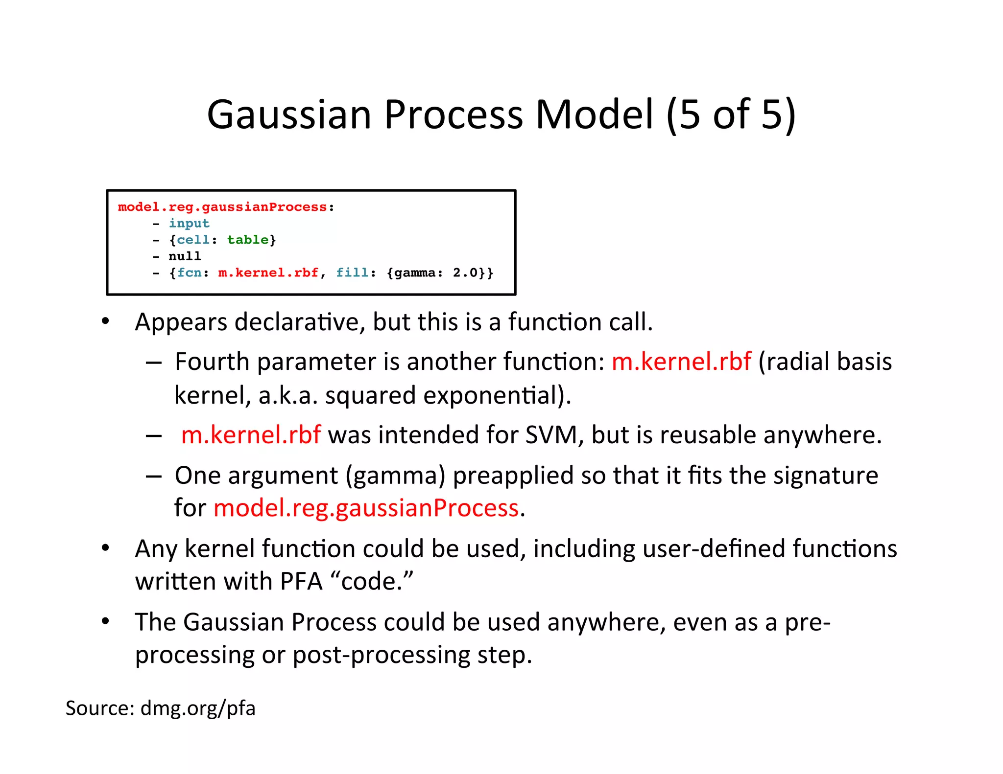 Gaussian	
  Process	
  Model	
  (5	
  of	
  5)	
  
•  Appears	
  declara*ve,	
  but	
  this	
  is	
  a	
  func*on	
  call.	
  
–  Fourth	
  parameter	
  is	
  another	
  func*on:	
  m.kernel.rbf	
  (radial	
  basis	
  
kernel,	
  a.k.a.	
  squared	
  exponen*al).	
  
–  	
  m.kernel.rbf	
  was	
  intended	
  for	
  SVM,	
  but	
  is	
  reusable	
  anywhere.	
  
–  One	
  argument	
  (gamma)	
  preapplied	
  so	
  that	
  it	
  ﬁts	
  the	
  signature	
  
for	
  model.reg.gaussianProcess.	
  
•  Any	
  kernel	
  func*on	
  could	
  be	
  used,	
  including	
  user-­‐deﬁned	
  func*ons	
  
wriuen	
  with	
  PFA	
  “code.”	
  
•  The	
  Gaussian	
  Process	
  could	
  be	
  used	
  anywhere,	
  even	
  as	
  a	
  pre-­‐
processing	
  or	
  post-­‐processing	
  step.	
  
model.reg.gaussianProcess:
- input
- {cell: table}
- null
- {fcn: m.kernel.rbf, fill: {gamma: 2.0}}
Source:	
  dmg.org/pfa	
  
 