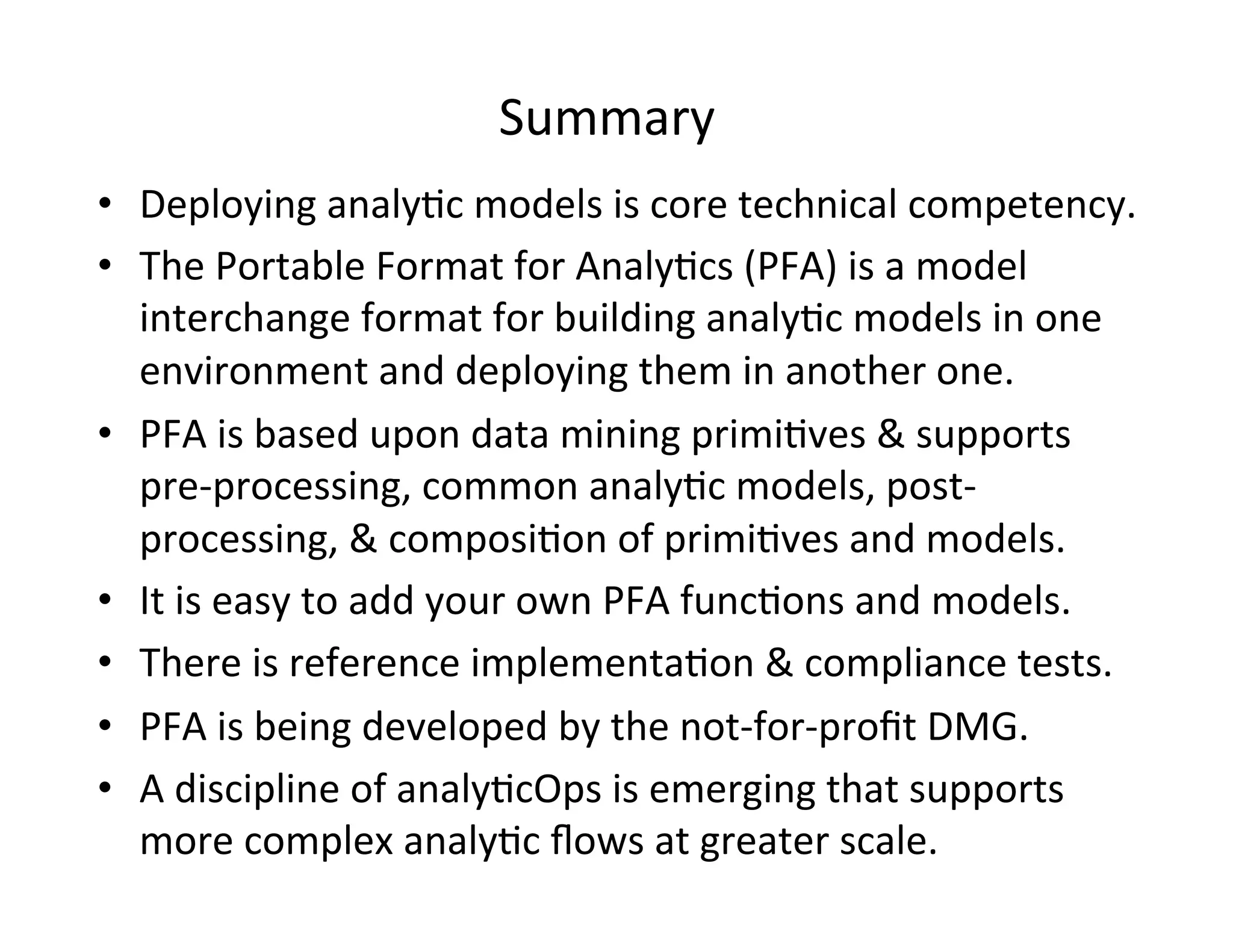 Summary	
  
•  Deploying	
  analy*c	
  models	
  is	
  core	
  technical	
  competency.	
  
•  The	
  Portable	
  Format	
  for	
  Analy*cs	
  (PFA)	
  is	
  a	
  model	
  
interchange	
  format	
  for	
  building	
  analy*c	
  models	
  in	
  one	
  
environment	
  and	
  deploying	
  them	
  in	
  another	
  one.	
  
•  PFA	
  is	
  based	
  upon	
  data	
  mining	
  primi*ves	
  &	
  supports	
  
pre-­‐processing,	
  common	
  analy*c	
  models,	
  post-­‐
processing,	
  &	
  composi*on	
  of	
  primi*ves	
  and	
  models.	
  
•  It	
  is	
  easy	
  to	
  add	
  your	
  own	
  PFA	
  func*ons	
  and	
  models.	
  
•  There	
  is	
  reference	
  implementa*on	
  &	
  compliance	
  tests.	
  	
  
•  PFA	
  is	
  being	
  developed	
  by	
  the	
  not-­‐for-­‐proﬁt	
  DMG.	
  
•  A	
  discipline	
  of	
  analy*cOps	
  is	
  emerging	
  that	
  supports	
  
more	
  complex	
  analy*c	
  ﬂows	
  at	
  greater	
  scale.	
  
 