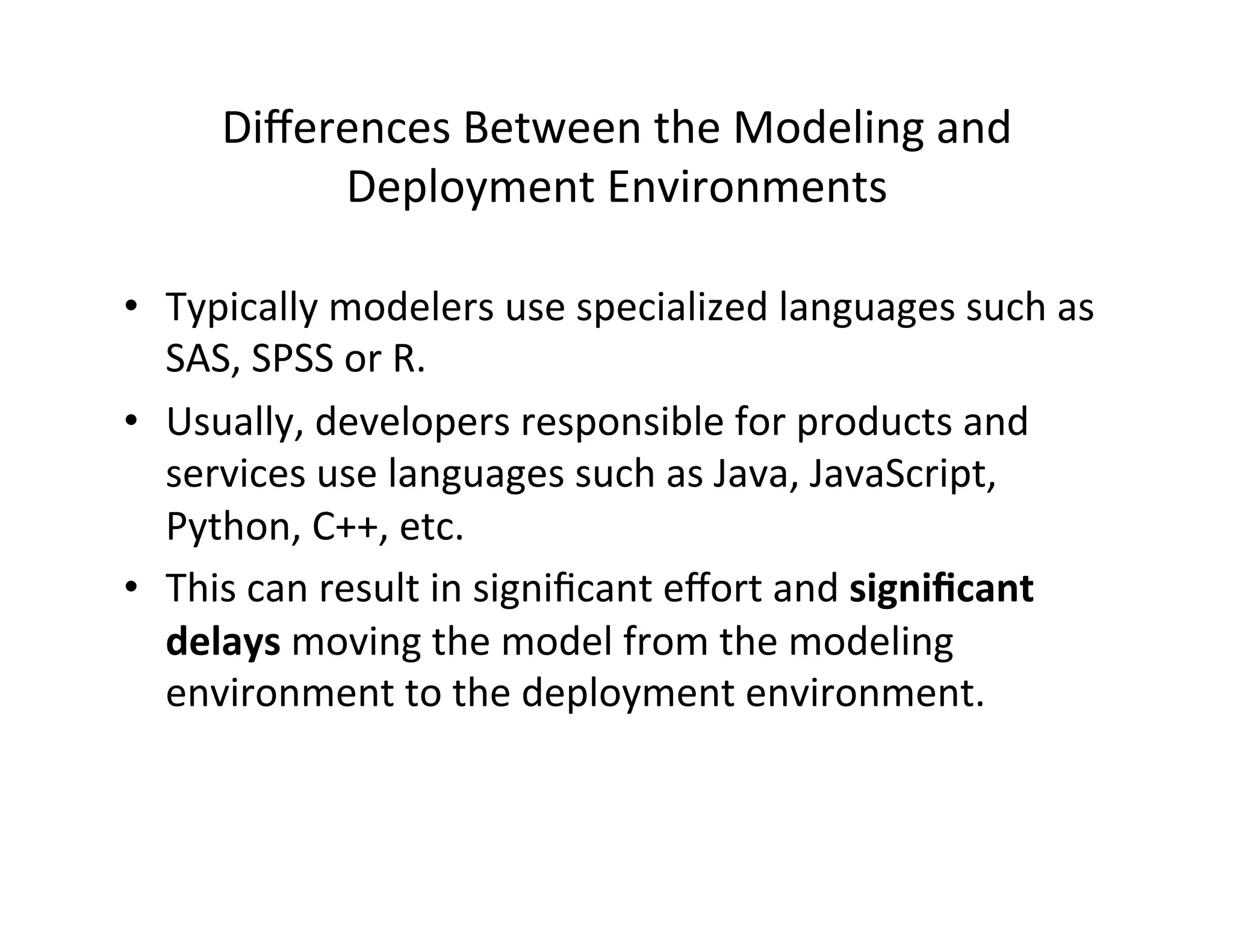Diﬀerences	
  Between	
  the	
  Modeling	
  and	
  
Deployment	
  Environments	
  
•  Typically	
  modelers	
  use	
  specialized	
  languages	
  such	
  as	
  
SAS,	
  SPSS	
  or	
  R.	
  
•  Usually,	
  developers	
  responsible	
  for	
  products	
  and	
  
services	
  use	
  languages	
  such	
  as	
  Java,	
  JavaScript,	
  
Python,	
  C++,	
  etc.	
  
•  This	
  can	
  result	
  in	
  signiﬁcant	
  eﬀort	
  and	
  signiﬁcant	
  
delays	
  moving	
  the	
  model	
  from	
  the	
  modeling	
  
environment	
  to	
  the	
  deployment	
  environment.	
  
 