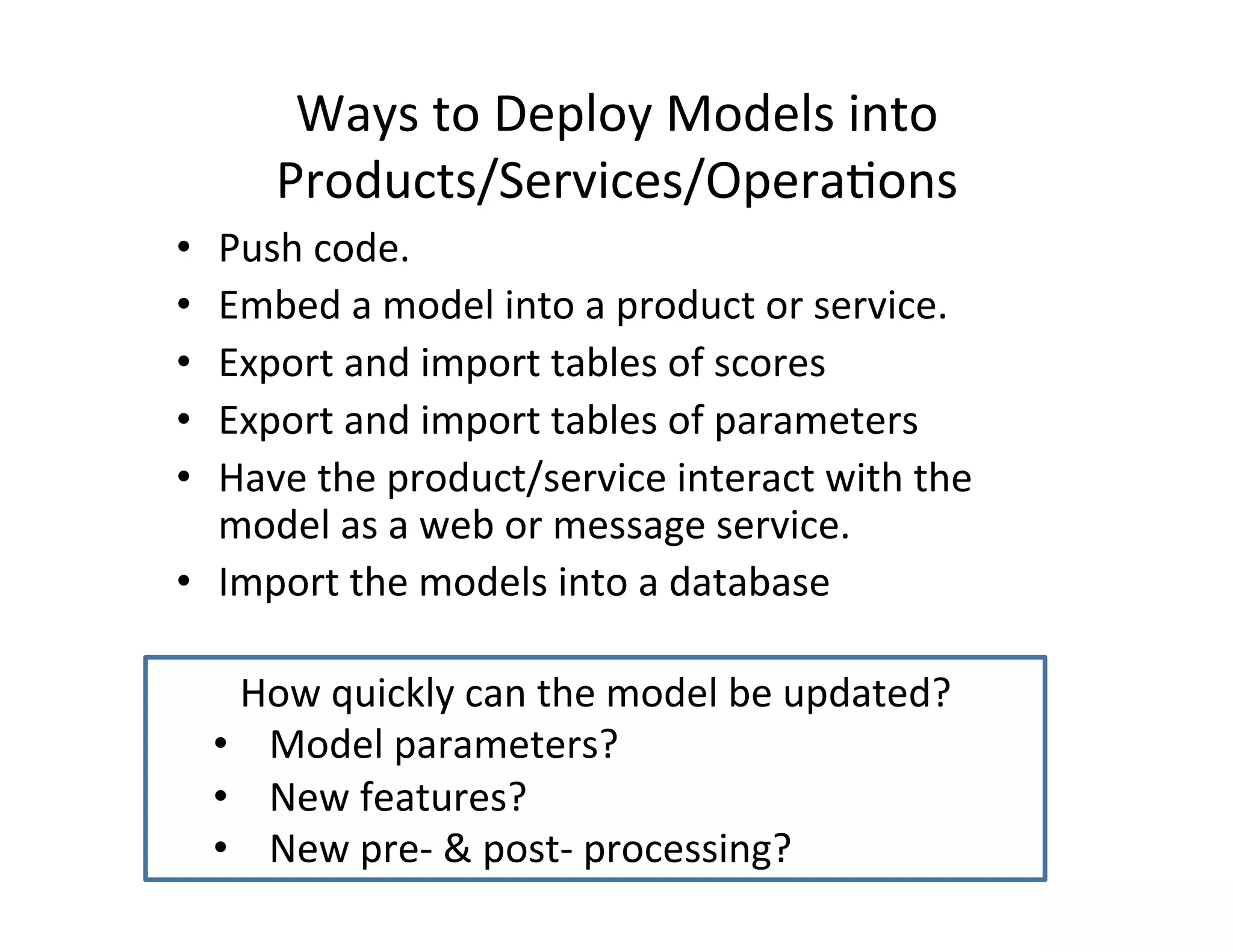 Ways	
  to	
  Deploy	
  Models	
  into	
  	
  
Products/Services/Opera*ons	
  
•  Push	
  code.	
  
•  Embed	
  a	
  model	
  into	
  a	
  product	
  or	
  service.	
  
•  Export	
  and	
  import	
  tables	
  of	
  scores	
  
•  Export	
  and	
  import	
  tables	
  of	
  parameters	
  
•  Have	
  the	
  product/service	
  interact	
  with	
  the	
  
model	
  as	
  a	
  web	
  or	
  message	
  service.	
  
•  Import	
  the	
  models	
  into	
  a	
  database	
  
How	
  quickly	
  can	
  the	
  model	
  be	
  updated?	
  
•  Model	
  parameters?	
  
•  New	
  features?	
  	
  	
  	
  
•  New	
  pre-­‐	
  &	
  post-­‐	
  processing?	
  
 