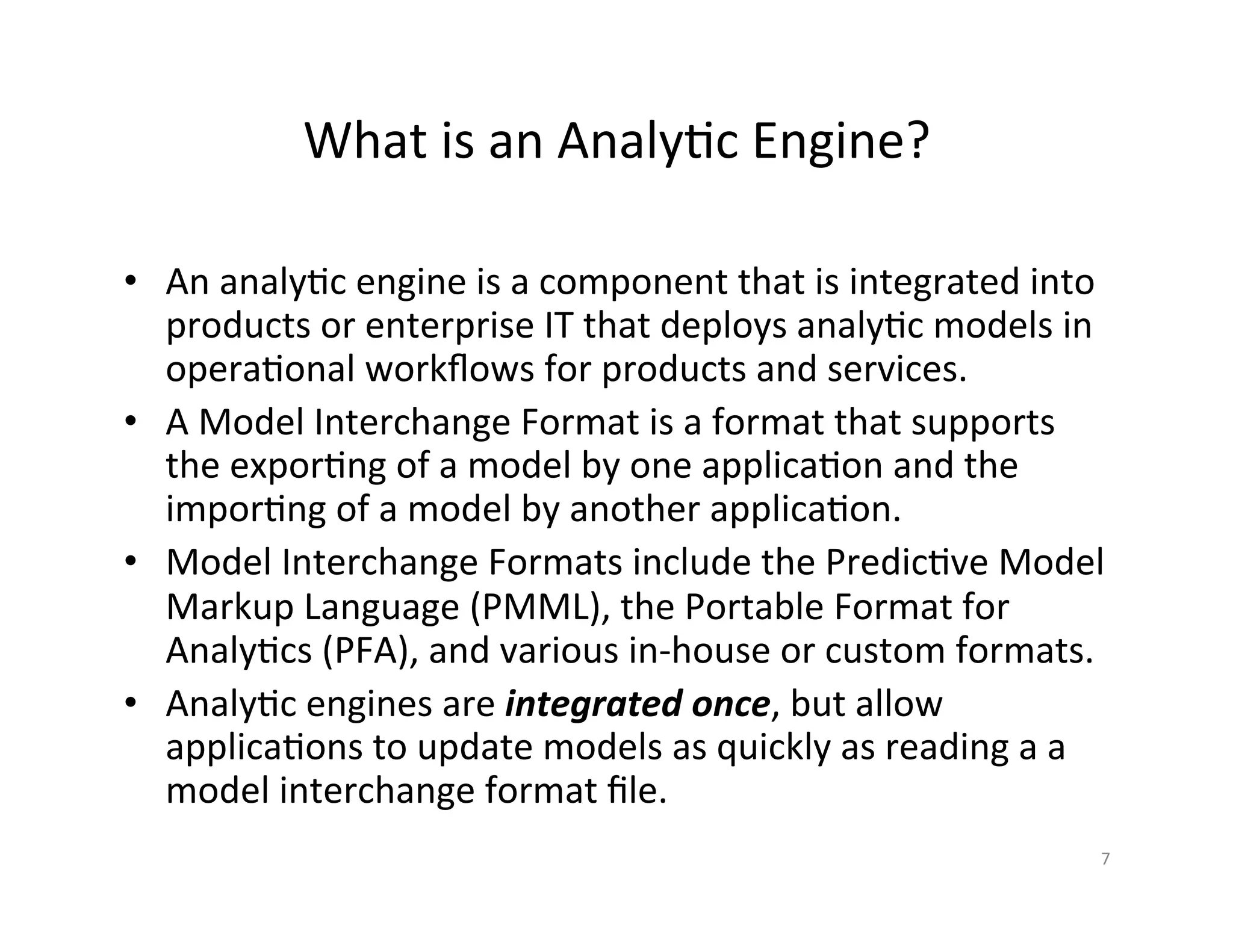 What	
  is	
  an	
  Analy*c	
  Engine?	
  
•  An	
  analy*c	
  engine	
  is	
  a	
  component	
  that	
  is	
  integrated	
  into	
  
products	
  or	
  enterprise	
  IT	
  that	
  deploys	
  analy*c	
  models	
  in	
  
opera*onal	
  workﬂows	
  for	
  products	
  and	
  services.	
  
•  A	
  Model	
  Interchange	
  Format	
  is	
  a	
  format	
  that	
  supports	
  
the	
  expor*ng	
  of	
  a	
  model	
  by	
  one	
  applica*on	
  and	
  the	
  
impor*ng	
  of	
  a	
  model	
  by	
  another	
  applica*on.	
  	
  	
  
•  Model	
  Interchange	
  Formats	
  include	
  the	
  Predic*ve	
  Model	
  
Markup	
  Language	
  (PMML),	
  the	
  Portable	
  Format	
  for	
  
Analy*cs	
  (PFA),	
  and	
  various	
  in-­‐house	
  or	
  custom	
  formats.	
  
•  Analy*c	
  engines	
  are	
  integrated	
  once,	
  but	
  allow	
  
applica*ons	
  to	
  update	
  models	
  as	
  quickly	
  as	
  reading	
  a	
  a	
  
model	
  interchange	
  format	
  ﬁle.	
  
7	
  
 
