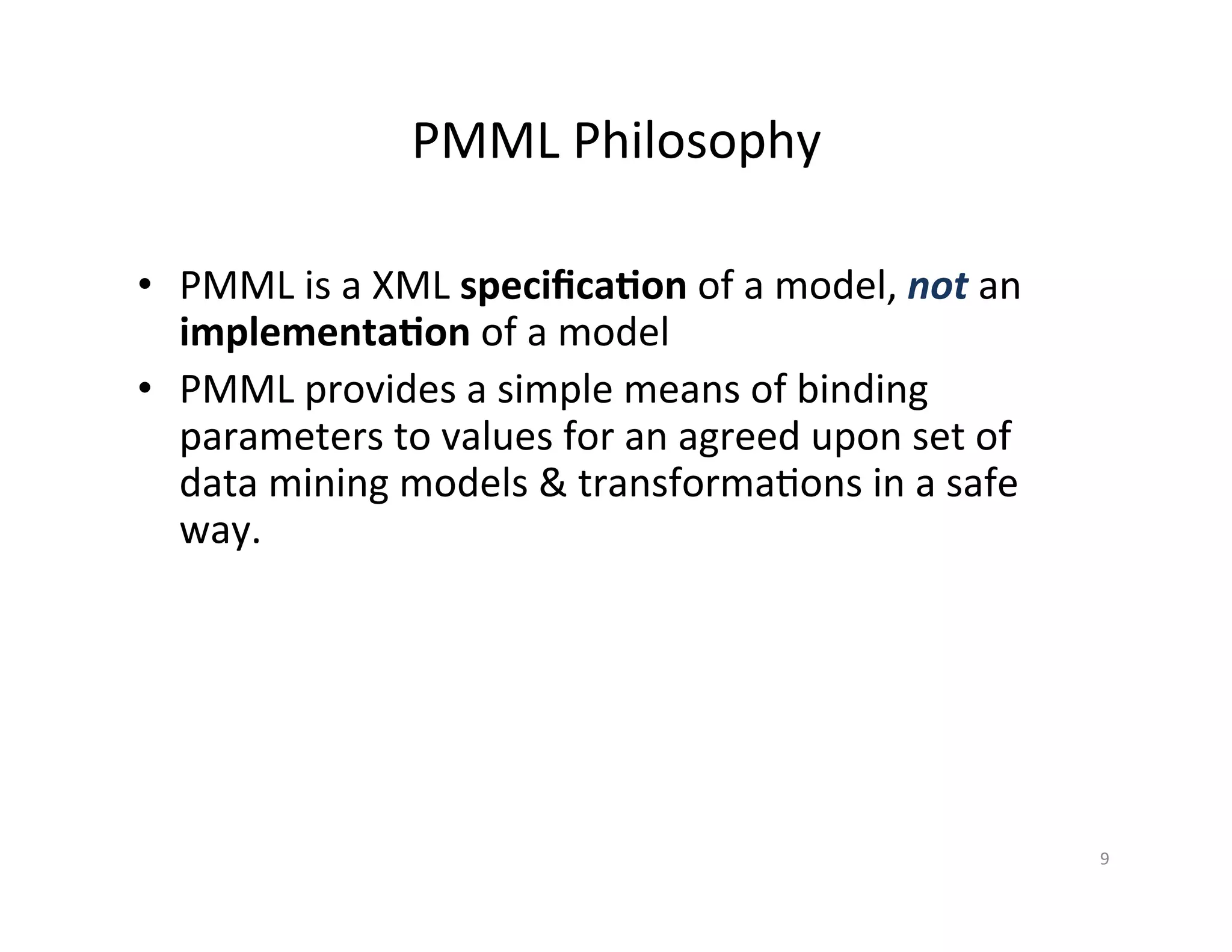 PMML	
  Philosophy	
  
•  PMML	
  is	
  a	
  XML	
  speciﬁca/on	
  of	
  a	
  model,	
  not	
  an	
  
implementa/on	
  of	
  a	
  model	
  
•  PMML	
  provides	
  a	
  simple	
  means	
  of	
  binding	
  
parameters	
  to	
  values	
  for	
  an	
  agreed	
  upon	
  set	
  of	
  
data	
  mining	
  models	
  &	
  transforma*ons	
  in	
  a	
  safe	
  
way.	
  
9	
  
 