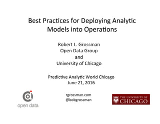 Best	
  Prac*ces	
  for	
  Deploying	
  Analy*c	
  
Models	
  into	
  Opera*ons	
  
Robert	
  L.	
  Grossman	
  
Open	
  Data	
  Group	
  
and	
  	
  
University	
  of	
  Chicago	
  
Predic*ve	
  Analy*c	
  World	
  Chicago	
  
June	
  21,	
  2016	
  
rgrossman.com	
  
@bobgrossman	
  
 