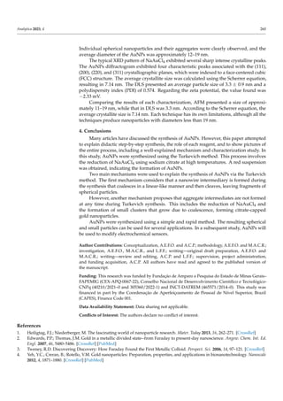 Analytica 2023, 4 260
Individual spherical nanoparticles and their aggregates were clearly observed, and the
average diameter of the AuNPs was approximately 12–19 nm.
The typical XRD pattern of NaAuCl4 exhibited several sharp intense crystalline peaks.
The AuNPs diffractogram exhibited four characteristic peaks associated with the (111),
(200), (220), and (311) crystallographic planes, which were indexed to a face-centered cubic
(FCC) structure. The average crystallite size was calculated using the Scherrer equation,
resulting in 7.14 nm. The DLS presented an average particle size of 3.3 ± 0.9 nm and a
polydispersity index (PDI) of 0.574. Regarding the zeta potential, the value found was
−2.33 mV.
Comparing the results of each characterization, AFM presented a size of approxi-
mately 11–19 nm, while that in DLS was 3.3 nm. According to the Scherrer equation, the
average crystallite size is 7.14 nm. Each technique has its own limitations, although all the
techniques produce nanoparticles with diameters less than 19 nm.
4. Conclusions
Many articles have discussed the synthesis of AuNPs. However, this paper attempted
to explain didactic step-by-step synthesis, the role of each reagent, and to show pictures of
the entire process, including a well-explained mechanism and characterization study. In
this study, AuNPs were synthesized using the Turkevich method. This process involves
the reduction of NaAuCl4 using sodium citrate at high temperatures. A red suspension
was obtained, indicating the formation of AuNPs.
Two main mechanisms were used to explain the synthesis of AuNPs via the Turkevich
method. The first mechanism considers that a nanowire intermediary is formed during
the synthesis that coalesces in a linear-like manner and then cleaves, leaving fragments of
spherical particles.
However, another mechanism proposes that aggregate intermediates are not formed
at any time during Turkevich synthesis. This includes the reduction of NaAuCl4 and
the formation of small clusters that grow due to coalescence, forming citrate-capped
gold nanoparticles.
AuNPs were synthesized using a simple and rapid method. The resulting spherical
and small particles can be used for several applications. In a subsequent study, AuNPs will
be used to modify electrochemical sensors.
Author Contributions: Conceptualization, A.E.F.O. and A.C.P.; methodology, A.E.F.O. and M.A.C.R.;
investigation, A.E.F.O., M.A.C.R., and L.F.F.; writing—original draft preparation, A.E.F.O. and
M.A.C.R.; writing—review and editing, A.C.P. and L.F.F.; supervision, project administration,
and funding acquisition, A.C.P. All authors have read and agreed to the published version of
the manuscript.
Funding: This research was funded by Fundação de Amparo a Pesquisa do Estado de Minas Gerais–
FAPEMIG (CEX-APQ-0067-22), Conselho Nacional de Desenvolvimento Científico e Tecnológico-
CNPq (40210/2021–0 and 305360/2022-1) and INCT-DATREM (465571/2014–0). This study was
financed in part by the Coordenação de Aperfeiçoamento de Pessoal de Nível Superior, Brazil
(CAPES), Finance Code 001.
Data Availability Statement: Data sharing not applicable.
Conflicts of Interest: The authors declare no conflict of interest.
References
1. Heiligtag, F.J.; Niederberger, M. The fascinating world of nanoparticle research. Mater. Today 2013, 16, 262–271. [CrossRef]
2. Edwards, P.P.; Thomas, J.M. Gold in a metallic divided state--from Faraday to present-day nanoscience. Angew. Chem. Int. Ed.
Engl. 2007, 46, 5480–5486. [CrossRef] [PubMed]
3. Tweney, R.D. Discovering Discovery: How Faraday Found the First Metallic Colloid. Perspect. Sci. 2006, 14, 97–121. [CrossRef]
4. Yeh, Y.C.; Creran, B.; Rotello, V.M. Gold nanoparticles: Preparation, properties, and applications in bionanotechnology. Nanoscale
2012, 4, 1871–1880. [CrossRef] [PubMed]
 