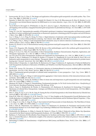 Analytica 2023, 4 261
5. Swierczewska, M.; Lee, S.; Chen, X. The design and application of fluorophore-gold nanoparticle activatable probes. Phys. Chem.
Chem. Phys. 2011, 13, 9929–9941. [CrossRef]
6. Samanta, A.; Maiti, K.K.; Soh, K.-S.; Liao, X.; Vendrell, M.; Dinish, U.S.; Yun, S.-W.; Bhuvaneswari, R.; Kim, H.; Rautela, S.; et al.
Ultrasensitive near-infrared Raman reporters for SERS-based in vivo cancer detection. Angew. Chem. Int. Edit. 2011, 50, 6089–6092.
[CrossRef]
7. Van de Broek, B.; Devoogdt, N.; D’Hollander, A.; Gijs, H.-L.; Jans, K.; Lagae, L.; Muyldermans, S.; Maes, G.; Borghs, G. Specific
cell targeting with nanobody conjugated branched gold nanoparticles for photothermal therapy. ACS Nano 2011, 5, 4319–4328.
[CrossRef]
8. Liang, T.C.; Lin, H.C. Supramolecular assembly of H-bonded copolymers/complexes/nanocomposites and fluorescence quench-
ing effects of surface-modified gold nanoparticles on fluorescent copolymers containing pyridyl H-acceptors and acid H-donors.
J. Mater. Chem. 2009, 19, 4753–4763. [CrossRef]
9. Lou, T.; Wang, Y.; Li, J.; Peng, H.; Xiong, H.; Chen, L. Rapid detection of melamine with 4-mercaptopyridine-modified gold
nanoparticles by surface-enhanced Raman scattering. Anal. Bioanal. Chem. 2011, 401, 333–338. [CrossRef]
10. Li, X.; Wang, J.; Sun, L.; Wang, Z. Gold nanoparticle-based colorimetric assay for selective detection of aluminium cation on living
cellular surfaces. Chem. Commun. 2010, 46, 988–990. [CrossRef]
11. Kumar, S.S.; Kwak, K.; Lee, D. Electrochemical sensing using quantum-sized gold nanoparticles. Anal. Chem. 2011, 83, 3244–3247.
[CrossRef]
12. Souza, C.D.; Nogueira, B.R.; Rostelato, M.E.C.M. Review of the methodologies used in the synthesis gold nanoparticles by
chemical reduction. J. Alloys Compd. 2019, 798, 714–740. [CrossRef]
13. Zhang, X.-F.; Liu, Z.-G.; Shen, W.; Gurunathan, S. Silver Nanoparticles: Synthesis, Characterization, Properties, Applications, and
Therapeutic Approaches. Int. J. Mol. Sci. 2016, 17, 1534. [CrossRef] [PubMed]
14. Lee, S.H.; Jun, B.-H. Silver Nanoparticles: Synthesis and Application for Nanomedicine. Int. J. Mol. Sci. 2019, 20, 865. [CrossRef]
15. Chanda, N.; Kan, P.; Watkinson, L.D.; Shukla, R.; Zambre, A.; Carmack, T.L.; Engelbrecht, H.; Lever, J.R.; Katti, K.; Fent, G.M.; et al.
Radioactive gold nanoparticles in cancer therapy: Therapeutic efficacy studies of GA-198AuNP nanoconstruct in prostate tumor-
bearing mice. Nanomed. Nanotechnol. Biol. Med. 2010, 6, 201–209. [CrossRef] [PubMed]
16. Dobrowolska, P.; Krajewska, A.; Gajda-Rczka, M.; Bartosewicz, B.; Nyga, P.; Jankiewicz, B. Application of Turkevich Method for
Gold Nanoparticles Synthesis to Fabrication of SiO2@Au and TiO2@Au Core-Shell Nanostructures. Materials 2015, 8, 2849–2862.
[CrossRef]
17. Nirala, N.R.; Saxena, P.S.; Srivastava, A. Colorimetric detection of cholesterolbased on enzyme modified gold nanoparticles.
Spectrochim. Acta Part A Mol. Biomol. Spectrosc. 2018, 190, 506–512. [CrossRef]
18. Polte, J. Fundamental growth principles of colloidal metal nanoparticles—A new perspective. Cryst. Eng. Comm. 2015, 17,
6809–6830. [CrossRef]
19. Shi, D.; Sheng, F.; Zhang, X.; Wang, G. Gold nanoparticle aggregation: Colori-metric detection of the interactions between avidin
and biotin. Talanta 2018, 185, 106–112. [CrossRef]
20. Tran, M.; DePenning, R.; Turner, M.; Padalkar, S. Effect of citrate ratio and temperature on gold nanoparticle size and morphology.
Mater. Res. Express 2016, 3, 105027. [CrossRef]
21. Montazer, M.; Harifi, T. Chapter 2—Nanofinishing: Fundamental principles. In The Textile Institute Book Series—Nanofinishing of
Textile Materials; Woodhead Publishing: Sawston, UK, 2018; pp. 19–34.
22. Polte, J.; Tuaev, X.; Wuithschick, M.; Fischer, A.; Thuenemann, A.F.; Rademann, K.; Karehnert, R.; Emmerling, F. Formation
Mechanism of Colloidal Silver Nanoparticles: Analogies and Differences to the Growth of Gold Nanoparticles. ACS Nano 2012, 6,
5791–5802. [CrossRef]
23. Zhao, L.; Jiang, D.; Cai, Y.; Ji, X.; Xie, R.; Yang, W. Tuning the Size of Gold Nanoparticles in the Citrate Reduction by Chloride Ions.
Nanoscale 2012, 4, 5071–5076. [CrossRef] [PubMed]
24. Pong, B.-K.; Elim, H.I.; Chong, J.-X.; Ji, W.; Trout, B.L.; Lee, J.-Y. New Insights on the Nanoparticle Growth Mechanism in the
Citrate Reduction of Gold(III) Salt:? Formation of the Au Nanowire Intermediate and Its Nonlinear Optical Properties. J. Phys.
Chem. C 2007, 111, 6281–6287. [CrossRef]
25. Ji, X.; Song, X.; Li, J.; Bai, Y.; Yang, W.; Peng, X. Size Control of Gold Nanocrystals in Citrate Reduction: The Third Role of Citrate.
J. Am. Chem. Soc. 2007, 129, 13939–13948. [CrossRef] [PubMed]
26. Polte, J.; Erler, R.; Thünemann, A.F.; Sokolov, S.; Ahner, T.T.; Rademann, K.; Kraehnert, R. Nucleation and Growth of Gold
Nanoparticles Studied via in situ Small Angle X-ray Scattering at Millisecond Time Resolution. ACS Nano 2012, 4, 1076–1082.
[CrossRef] [PubMed]
27. Wuithschick, M.; Birnbaum, A.; Witte, S.; Sztucki, M.; Vainio, U.; Pinna, N.; Polte, J. Turkevich in New Robes: Key Questions
Answered for the Most Common Gold Nanoparticle Synthesis. ACS Nano 2015, 9, 7052–7071. [CrossRef]
28. Badilescu, S.; Packirisamy, M. Microfluidics-Nano-Integration for Synthesis and Sensing. Polymers 2012, 4, 1278–1310. [CrossRef]
29. Gao, Y.; Torrente-Murciano, L. Mechanistic insights of the reduction of gold salts in the Turkevich protocol. Nanoscale 2020, 12,
2740–2751. [CrossRef]
30. Heinzerling, P.; Oetken, M. Nanochemistry—A Split between 18th Century and Modern Times. World J. Chem. Educ. 2018, 6, 1–7.
[CrossRef]
 