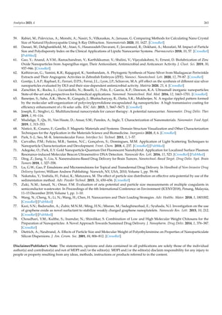 Analytica 2023, 4 263
59. Rabiei, M.; Palevicius, A.; Monshi, A.; Nasiri, S.; Vilkauskas, A.; Janusas, G. Comparing Methods for Calculating Nano Crystal
Size of Natural Hydroxyapatite Using X-Ray Diffraction. Nanomaterials 2020, 10, 1627. [CrossRef]
60. Danaei, M.; Dehghankhold, M.; Ataei, S.; Hasanzadeh Davarani, F.; Javanmard, R.; Dokhani, A.; Mozafari, M. Impact of Particle
Size and Polydispersity Index on the Clinical Applications of Lipidic Nanocarrier Systems. Pharmaceutics 2018, 10, 57. [CrossRef]
[PubMed]
61. Gao, Y.; Anand, A.V.M.; Ramachandran, V.; Karthikkumar, V.; Shalini, V.; Vijayalakshmi, S.; Ernest, D. Biofabrication of Zinc
Oxide Nanoparticles from Aspergillus niger, Their Antioxidant, Antimicrobial and Anticancer Activity. J. Clust. Sci. 2019, 30,
937–946. [CrossRef]
62. Kathiravan, G.; Yamini, K.R.; Rajagopal, K.; Sambandam, A. Phytogenic Synthesis of Nano Silver from Madagascar Periwinkle
Extracts and Their Angiogenic Activities in Zebrafish Embryos (ZFE). Nanosci. Nanotechnol. Lett. 2020, 12, 79–87. [CrossRef]
63. Gontijo, L.A.P.; Raphael, E.; Ferrari, D.P.S.; Ferrai, J.L.; Lyon, J.P.; Schiavon, M.A. pH effect on the synthesis of different size silver
nanoparticles evaluated by DLS and their size-dependent antimicrobial activity. Matéria 2020, 25, 4. [CrossRef]
64. Zarschler, K.; Rocks, L.; Licciardello, N.; Boselli, L.; Polo, E.; Garcia, K.P.; Dawson, K.A. Ultrasmall inorganic nanoparticles:
State-of-the-art and perspectives for biomedical applications. Nanomed. Nanotechnol. Biol. Med. 2016, 12, 1663–1701. [CrossRef]
65. Banerjee, S.; Saha, A.K.; Show, B.; Ganguly, J.; Bhattacharyay, R.; Datta, S.K.; Mukherjee, N. A regular rippled pattern formed
by the molecular self-organization of polyvinylpyrrolidone encapsulated Ag nanoparticles: A high transmissive coating for
efficiency enhancement of c-Si solar cells. RSC Adv. 2015, 5, 5667–5673. [CrossRef]
66. Joseph, E.; Singhvi, G. Multifunctional nanocrystals for cancer therapy: A potential nanocarrier. Nanomater. Drug Deliv. Ther.
2019, 1, 91–116.
67. Mudalige, T.; Qu, H.; Van Haute, D.; Ansar, S.M.; Paredes, A.; Ingle, T. Characterization of Nanomaterials. Nanomater. Food Appl.
2019, 1, 313–353.
68. Nisticò, R.; Cesano, F.; Garello, F. Magnetic Materials and Systems: Domain Structure Visualization and Other Characterization
Techniques for the Application in the Materials Science and Biomedicine. Inorganics 2020, 8, 6. [CrossRef]
69. Park, S.-J.; Seo, M.-K. Intermolecular Force. Interface Sci. Technol. 2011, 1, 1–57.
70. Carvalho, P.M.; Felício, M.R.; Santos, N.C.; Gonçalves, S.; Domingues, M.M. Application of Light Scattering Techniques to
Nanoparticle Characterization and Development. Front. Chem. 2018, 6, 237. [CrossRef] [PubMed]
71. Adegoke, O.; Park, E.Y. Gold Nanoparticle-Quantum Dot Fluorescent Nanohybrid: Application for Localized Surface Plasmon
Resonance-induced Molecular Beacon Ultrasensitive DNA Detection. Nanoscale Res. Lett. 2016, 11, 523. [CrossRef] [PubMed]
72. Ding, Z.; Jiang, Y.; Liu, X. Nanemulsions-Based Drug Delivery for Brain Tumors. Nanotechnol.-Based Target. Drug Deliv. Syst. Brain
Tumors 2018, 1, 327–358.
73. Lu, G.W.; Gao, P. Emulsions and Microemulsions for Topical and Transdermal Drug Delivery. In Handbook of Non-Invasive Drug
Delivery Systems; William Andrew Publishing: Norwich, NY, USA, 2010; Volume 1, pp. 59–94.
74. Nakatuka, Y.; Yoshida, H.; Fukui, K.; Matuzawa, M. The effect of particle size distribution on effective zeta-potential by use of the
sedimentation method. Adv. Powder Technol. 2015, 26, 650–656. [CrossRef]
75. Zuki, N.M.; Ismail, N.; Omar, F.M. Evaluation of zeta potential and particle size measurements of multiple coagulants in
semiconductor wastewater. In Proceedings of the 6th International Conference on Environment (ICENV2018), Penang, Malaysia,
11–13 December 2018; Volume 1, pp. 1–10.
76. Wang, N.; Cheng, X.; Li, N.; Wang, H.; Chen, H. Nanocarriers and Their Loading Strategies. Adv. Healthc. Mater. 2018, 1, 1801002.
[CrossRef] [PubMed]
77. Kazi, S.N.; Badarudin, A.; Zubir, M.N.M.; Ming, H.N.; Misran, M.; Sadeghinezhad, E.; Syuhada, N.I. Investigation on the use
of graphene oxide as novel surfactant to stabilize weakly charged graphene nanoplatelets. Nanoscale Res. Lett. 2015, 10, 212.
[CrossRef] [PubMed]
78. Choudhari, Y.M.; Kulthe, S.; Inamdar, N.; Shirolikar, S. Combination of Low and High Molecular Weight Chitosans for the
Preparation of Nanoparticles: A Novel Approach Towards Sustained Drug Delivery. J. Nanopharm. Drug Deliv. 2014, 1, 376–387.
[CrossRef]
79. Dietrich, A.; Neubrand, A. Effects of Particle Size and Molecular Weight of Polyethylenimine on Properties of Nanoparticulate
Silicon Dispersions. J. Am. Ceram. Soc. 2001, 84, 806–812. [CrossRef]
Disclaimer/Publisher’s Note: The statements, opinions and data contained in all publications are solely those of the individual
author(s) and contributor(s) and not of MDPI and/or the editor(s). MDPI and/or the editor(s) disclaim responsibility for any injury to
people or property resulting from any ideas, methods, instructions or products referred to in the content.
 