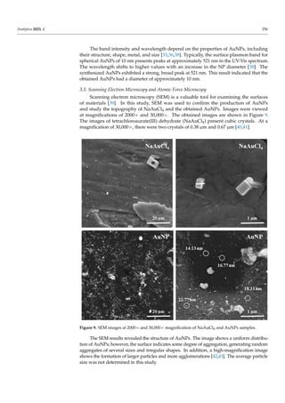 Analytica 2023, 4 256
The band intensity and wavelength depend on the properties of AuNPs, including
their structure, shape, metal, and size [33,36,38]. Typically, the surface plasmon band for
spherical AuNPs of 10 nm presents peaks at approximately 521 nm in the UV-Vis spectrum.
The wavelength shifts to higher values with an increase in the NP diameter [38]. The
synthesized AuNPs exhibited a strong, broad peak at 521 nm. This result indicated that the
obtained AuNPs had a diameter of approximately 10 nm.
3.3. Scanning Electron Microscopy and Atomic Force Microscopy
Scanning electron microscopy (SEM) is a valuable tool for examining the surfaces
of materials [39]. In this study, SEM was used to confirm the production of AuNPs
and study the topography of NaAuCl4 and the obtained AuNPs. Images were viewed
at magnifications of 2000× and 30,000×. The obtained images are shown in Figure 9.
The images of tetrachloroaurate(III) dehydrate (NaAuCl4) present cubic crystals. At a
magnification of 30,000×, there were two crystals of 0.38 µm and 0.67 µm [40,41].
Analytica 2023, 4, FOR PEER REVIEW 8
Figure 9. SEM images at 2000× and 30,000× magnification of NaAuCl4 and AuNPs samples.
The SEM results revealed the structure of AuNPs. The image shows a uniform dis-
tribution of AuNPs; however, the surface indicates some degree of aggregation, gener-
ating random aggregates of several sizes and irregular shapes. In addition, a
high-magnification image shows the formation of larger particles and more agglomera-
tions [42,43]. The average particle size was not determined in this study.
The image also shows particles that appear to be mainly spherical [44–46]. However,
because of the limited resolution of SEM, a clear shape and size of the obtained AuNPs
could not be observed. Therefore, the morphology of the AuNPs was characterized by
atomic force microscopy (AFM).
Atomic force microscopy (AFM) is a powerful technique for investigating surface
morphology. AFM scans the sample surface with a sharp tip, producing a
Figure 9. SEM images at 2000× and 30,000× magnification of NaAuCl4 and AuNPs samples.
The SEM results revealed the structure of AuNPs. The image shows a uniform distribu-
tion of AuNPs; however, the surface indicates some degree of aggregation, generating random
aggregates of several sizes and irregular shapes. In addition, a high-magnification image
shows the formation of larger particles and more agglomerations [42,43]. The average particle
size was not determined in this study.
 