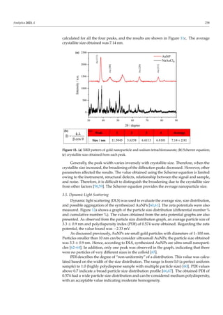 Analytica 2023, 4 258
calculated for all the four peaks, and the results are shown in Figure 11c. The average
crystallite size obtained was 7.14 nm.
Analytica 2023, 4, FOR PEER REVIEW 10
Figure 11. (a) XRD pattern of gold nanoparticle and sodium tetrachloroaurate; (b) Scherrer equa-
tion; (c) crystallite size obtained from each peak.
3.5. Dynamic Light Scattering
Dynamic light scattering (DLS) was used to evaluate the average size, size distribu-
tion, and possible aggregation of the synthesized AuNPs [60,61]. The zeta potentials were
also measured. Figure 12a shows a graph of the particle size distribution (differential
number % and cumulative number %). The values obtained from the zeta potential
graphs are also presented. As observed from the particle size distribution graph, an av-
erage particle size of 3.3 ± 0.9 nm and polydispersity index (PDI) of 0.574 were obtained.
Regarding the zeta potential, the value found was −2.33 mV.
As discussed previously, AuNPs are small gold particles with diameters of 1–100
nm. Particles smaller than 10 nm can be consider ultrasmall AuNPs; the particle size ob-
tained was 3.3 ± 0.9 nm. Hence, according to DLS, synthesized AuNPs are ultra-small
nanoparticles [62–64]. In addition, only one peak was observed in the graph, indicating
that there were no particles of very different sizes in the colloid [65].
PDI describes the degree of “non-uniformity” of a distribution. This value was cal-
culated based on the width of the size distribution. The range is from 0.0 (a perfect uni-
form sample) to 1.0 (highly polydisperse sample with multiple particle size) [60]. PDI
values above 0.7 indicate a broad particle size distribution profile [66,67]. The obtained
PDI of 0.574 had a wide particle size distribution and can be considered medium poly-
dispersity, with an acceptable value indicating moderate homogeneity.
When particles are present in a liquid, an electrical double layer (EDL) is usually
formed, consisting of ions in the liquid, as shown in Figure 12b. This model explains the
operation of the electrical repulsive force. The EDL surface consists of two layers. The
inner layer, known as the stern layer, is composed of oppositely charged particles that are
coupled to the core of the central particle. The outer layer, called the diffuse layer, is
where the ions diffuse more freely around the particle [68–70]. The double-layer proper-
ties directly influence the zeta potential of the system. The zeta potential, or ζ potential, is
the potential measured at the slipping plane, that is, the difference between the EDL and
the layer of dispersant around it [66,71].
Figure 11. (a) XRD pattern of gold nanoparticle and sodium tetrachloroaurate; (b) Scherrer equation;
(c) crystallite size obtained from each peak.
Generally, the peak width varies inversely with crystallite size. Therefore, when the
crystallite size increased, the broadening of the diffraction peaks decreased. However, other
parameters affected the results. The value obtained using the Scherrer equation is limited
owing to the instrument, structural defects, relationship between the signal and sample,
and noise. Therefore, it is difficult to distinguish the broadening due to the crystallite size
from other factors [58,59]. The Scherrer equation provides the average nanoparticle size.
3.5. Dynamic Light Scattering
Dynamic light scattering (DLS) was used to evaluate the average size, size distribution,
and possible aggregation of the synthesized AuNPs [60,61]. The zeta potentials were also
measured. Figure 12a shows a graph of the particle size distribution (differential number %
and cumulative number %). The values obtained from the zeta potential graphs are also
presented. As observed from the particle size distribution graph, an average particle size of
3.3 ± 0.9 nm and polydispersity index (PDI) of 0.574 were obtained. Regarding the zeta
potential, the value found was −2.33 mV.
As discussed previously, AuNPs are small gold particles with diameters of 1–100 nm.
Particles smaller than 10 nm can be consider ultrasmall AuNPs; the particle size obtained
was 3.3 ± 0.9 nm. Hence, according to DLS, synthesized AuNPs are ultra-small nanoparti-
cles [62–64]. In addition, only one peak was observed in the graph, indicating that there
were no particles of very different sizes in the colloid [65].
PDI describes the degree of “non-uniformity” of a distribution. This value was calcu-
lated based on the width of the size distribution. The range is from 0.0 (a perfect uniform
sample) to 1.0 (highly polydisperse sample with multiple particle size) [60]. PDI values
above 0.7 indicate a broad particle size distribution profile [66,67]. The obtained PDI of
0.574 had a wide particle size distribution and can be considered medium polydispersity,
with an acceptable value indicating moderate homogeneity.
 