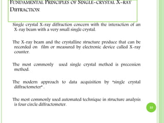 FUNDAMENTAL PRINCIPLES OF SINGLE-CRYSTAL X-RAY 
DIFFRACTION 
Single crystal X-ray diffraction concern with the interaction of an 
X-ray beam with a very small single crystal. 
The X-ray beam and the crystalline structure produce that can be 
recorded on film or measured by electronic device called X-ray 
counter. 
The most commonly used single crystal method is precession 
method. 
The modern approach to data acquisition by “single crystal 
diffractometer” . 
The most commonly used automated technique in structure analysis 
is four circle diffractometer. 10 
 