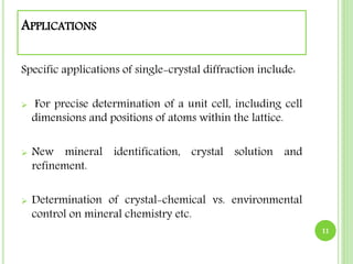 APPLICATIONS 
Specific applications of single-crystal diffraction include: 
 For precise determination of a unit cell, including cell 
dimensions and positions of atoms within the lattice. 
 New mineral identification, crystal solution and 
refinement. 
 Determination of crystal-chemical vs. environmental 
control on mineral chemistry etc. 
11 
 