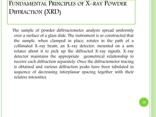 FUNDAMENTAL PRINCIPLES OF X-RAY POWDER 
DIFFRACTION (XRD) 
The sample of powder diffrractometer analysis spread uniformly 
over a surface of a glass slide. The instrument is so constructed that 
the sample, when clamped in place, rotates in the path of a 
collimated X-ray beam, an X-ray detector, mounted on a arm 
rotates about it to pick up the diffracted X-ray signals. X-ray 
detector maintains the appropriate geometrical relationship to 
receive each diffraction separately. Once the diffractometer tracing 
is obtained and various diffraction peaks have been tabulated in 
sequence of decreasing interplanar spacing together with their 
relative intensities. 
14 
 