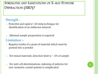 STRENGTHS AND LIMITATIONS OF X-RAY POWDER 
DIFFRACTION (XRD)? 
Strength :- 
 Powerful and rapid (< 20 min) technique for 
identification of an unknown mineral. 
 Minimal sample preparation is required. 
Limitation :- 
 Requires tenths of a gram of material which must be 
ground into a powder. 
 For mixed materials, detection limit is ~ 2% of sample 
 For unit cell determinations, indexing of patterns for 
non-isometric crystal systems is complicated. 
17 
 