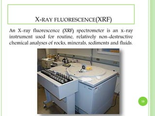 X-RAY FLUORESCENCE(XRF) 
An X-ray fluorescence (XRF) spectrometer is an x-ray 
instrument used for routine, relatively non-destructive 
chemical analyses of rocks, minerals, sediments and fluids. 
18 
 