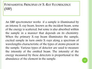 FUNDAMENTAL PRINCIPLES OF X-RAY FLUORESCENCE 
(XRF) 
An XRF spectrometer works if a sample is illuminated by 
an intense X-ray beam, known as the incident beam, some 
of the energy is scattered, but some is also absorbed within 
the sample in a manner that depends on its chemistry. 
When the primary X-ray beam illuminates the sample, 
excited sample in turn emits X-rays along a spectrum of 
wavelengths characteristic of the types of atoms present in 
the sample. Various types of detector are used to measure 
the intensity of the emitted beam. The intensity of the 
energy measured by these detectors is proportional to the 
abundance of the element in the sample. 19 
 