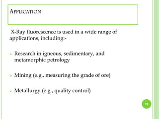 APPLICATION 
X-Ray fluorescence is used in a wide range of 
applications, including:- 
 Research in igneous, sedimentary, and 
metamorphic petrology 
 Mining (e.g., measuring the grade of ore) 
 Metallurgy (e.g., quality control) 
21 
 