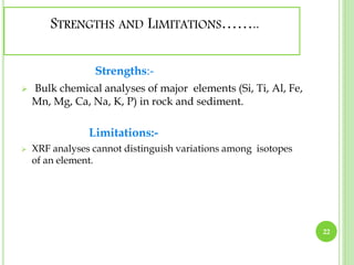 STRENGTHS AND LIMITATIONS…….. 
Strengths:- 
 Bulk chemical analyses of major elements (Si, Ti, Al, Fe, 
Mn, Mg, Ca, Na, K, P) in rock and sediment. 
Limitations:- 
 XRF analyses cannot distinguish variations among isotopes 
of an element. 
22 
 