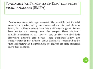 FUNDAMENTAL PRINCIPLES OF ELECTRON PROBE 
MICRO-ANALYZER (EMPA) 
An electron microprobe operates under the principle that if a solid 
material is bombarded by an accelerated and focused electron 
beam, the incident electron beam has sufficient energy to liberate 
both matter and energy from the sample. These electron-sample 
interactions mainly liberate heat, but they also yield both 
derivative electrons and x-rays. These quantized x-rays are 
characteristic of the element. EPMA analysis is considered to be 
"non-destructive" so it is possible to re-analyze the same materials 
more than one time. 
24 
 