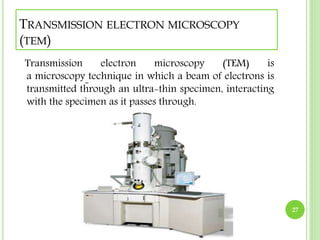TRANSMISSION ELECTRON MICROSCOPY 
(TEM) 
Transmission electron microscopy (TEM) is 
a microscopy technique in which a beam of electrons is 
transmitted through an ultra-thin specimen, interacting 
with the specimen as it passes through. 
27 
 