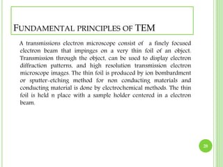 FUNDAMENTAL PRINCIPLES OF TEM 
A transmissions electron microscope consist of a finely focused 
electron beam that impinges on a very thin foil of an object. 
Transmission through the object, can be used to display electron 
diffraction patterns, and high resolution transmission electron 
microscope images. The thin foil is produced by ion bombardment 
or sputter-etching method for non conducting materials and 
conducting material is done by electrochemical methods. The thin 
foil is held n place with a sample holder centered in a electron 
beam. 
28 
 