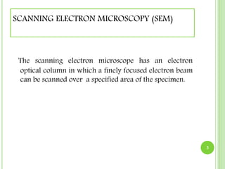 SCANNING ELECTRON MICROSCOPY (SEM) 
The scanning electron microscope has an electron 
optical column in which a finely focused electron beam 
can be scanned over a specified area of the specimen. 
3 
 
