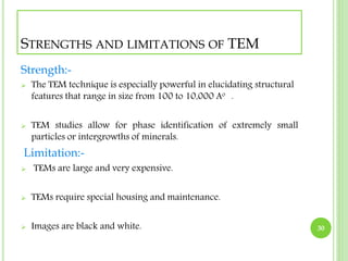 STRENGTHS AND LIMITATIONS OF TEM 
Strength:- 
 The TEM technique is especially powerful in elucidating structural 
features that range in size from 100 to 10,000 Ao . 
 TEM studies allow for phase identification of extremely small 
particles or intergrowths of minerals. 
Limitation:- 
 TEMs are large and very expensive. 
 TEMs require special housing and maintenance. 
 Images are black and white. 30 
 