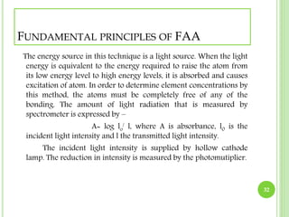 FUNDAMENTAL PRINCIPLES OF FAA 
The energy source in this technique is a light source. When the light 
energy is equivalent to the energy required to raise the atom from 
its low energy level to high energy levels, it is absorbed and causes 
excitation of atom. In order to determine element concentrations by 
this method, the atoms must be completely free of any of the 
bonding. The amount of light radiation that is measured by 
spectrometer is expressed by – 
A= log lo 
/ l, where A is absorbance, l0 is the 
incident light intensity and l the transmitted light intensity. 
The incident light intensity is supplied by hollow cathode 
lamp. The reduction in intensity is measured by the photomutiplier. 
32 
 