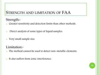 STRENGTH AND LIMITATION OF FAA 
Strength:- 
 Greater sensitivity and detection limits than other methods. 
 Direct analysis of some types of liquid samples. 
 Very small sample size. 
Limitation:- 
 The method cannot be used to detect non-metallic elements. 
 It also suffers from ionic interference. 
33 
 
