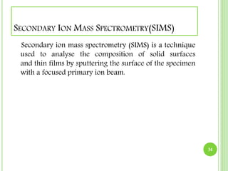 SECONDARY ION MASS SPECTROMETRY(SIMS) 
Secondary ion mass spectrometry (SIMS) is a technique 
used to analyse the composition of solid surfaces 
and thin films by sputtering the surface of the specimen 
with a focused primary ion beam. 
34 
 