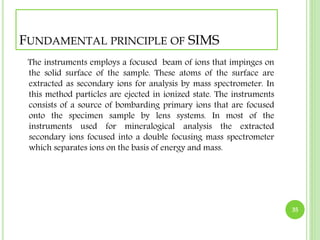 FUNDAMENTAL PRINCIPLE OF SIMS 
The instruments employs a focused beam of ions that impinges on 
the solid surface of the sample. These atoms of the surface are 
extracted as secondary ions for analysis by mass spectrometer. In 
this method particles are ejected in ionized state. The instruments 
consists of a source of bombarding primary ions that are focused 
onto the specimen sample by lens systems. In most of the 
instruments used for mineralogical analysis the extracted 
secondary ions focused into a double focusing mass spectrometer 
which separates ions on the basis of energy and mass. 
35 
 
