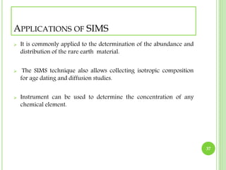 APPLICATIONS OF SIMS 
 It is commonly applied to the determination of the abundance and 
distribution of the rare earth material. 
 The SIMS technique also allows collecting isotropic composition 
for age dating and diffusion studies. 
 Instrument can be used to determine the concentration of any 
chemical element. 
37 
 